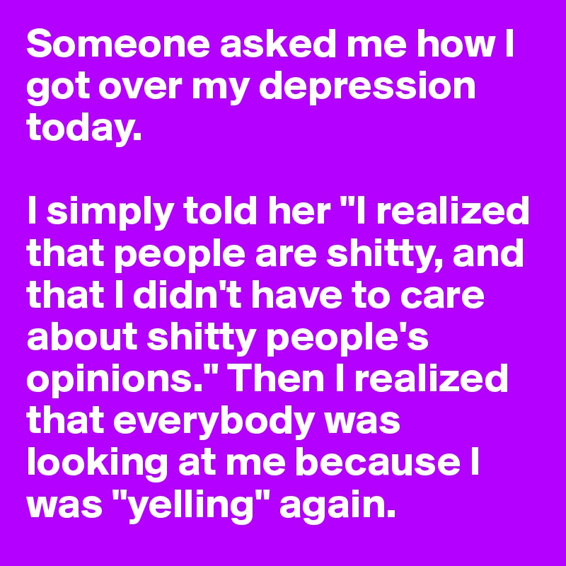 Someone asked me how I got over my depression today. 

I simply told her "I realized that people are shitty, and that I didn't have to care about shitty people's opinions." Then I realized that everybody was looking at me because I was "yelling" again.