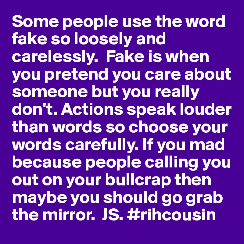 Some people use the word fake so loosely and carelessly.  Fake is when you pretend you care about someone but you really don't. Actions speak louder than words so choose your words carefully. If you mad because people calling you out on your bullcrap then maybe you should go grab the mirror.  JS. #rihcousin