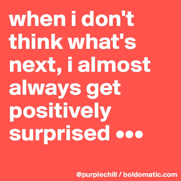 when i don't think what's next, i almost always get positively surprised •••
