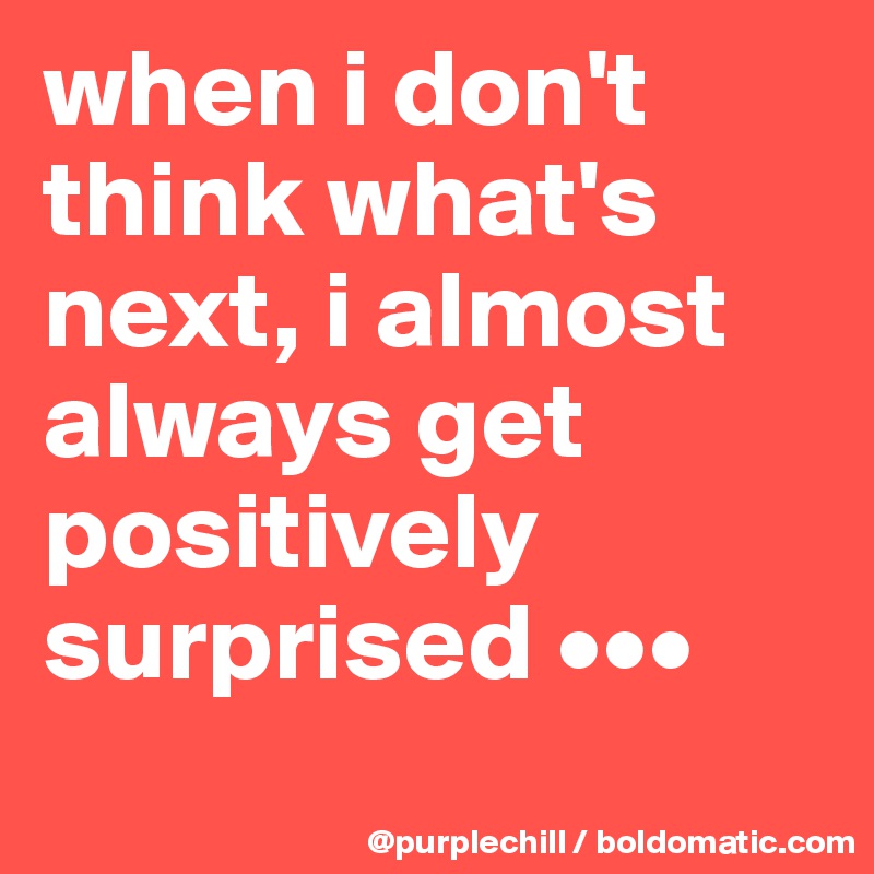 when i don't think what's next, i almost always get positively surprised •••
