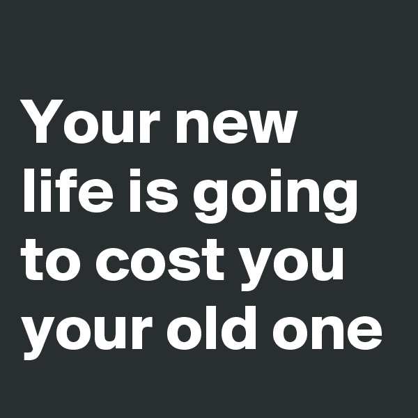 
Your new life is going to cost you your old one
