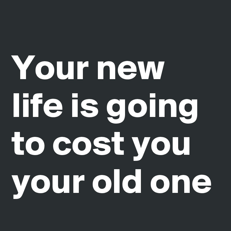 
Your new life is going to cost you your old one