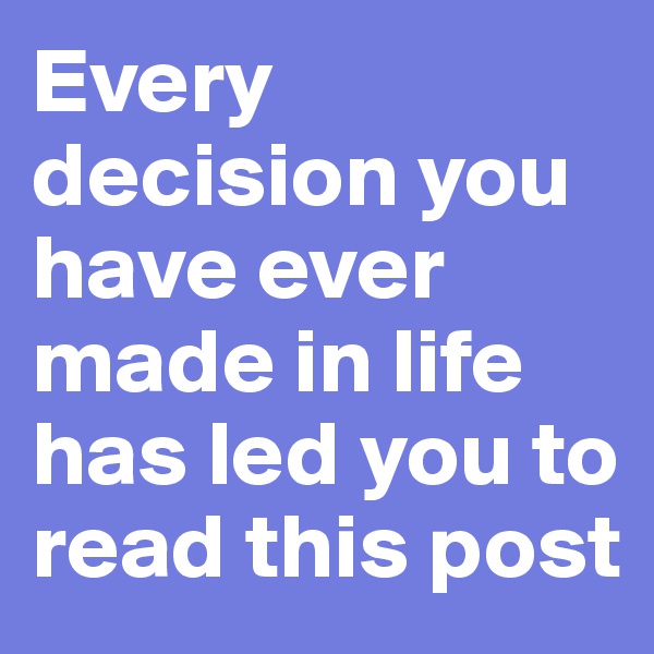 Every decision you have ever made in life has led you to read this post