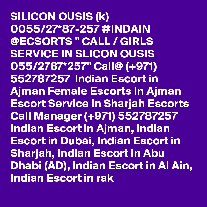 SILICON OUSIS (k) 0055/27*87-257 #INDAIN @ECSORTS " CALL / GIRLS SERVICE IN SLICON OUSIS 055/2787*257" Call@ (+971) 552787257  Indian Escort in Ajman Female Escorts In Ajman Escort Service In Sharjah Escorts
Call Manager (+971) 552787257  Indian Escort in Ajman, Indian Escort in Dubai, Indian Escort in Sharjah, Indian Escort in Abu Dhabi (AD), Indian Escort in Al Ain, Indian Escort in rak