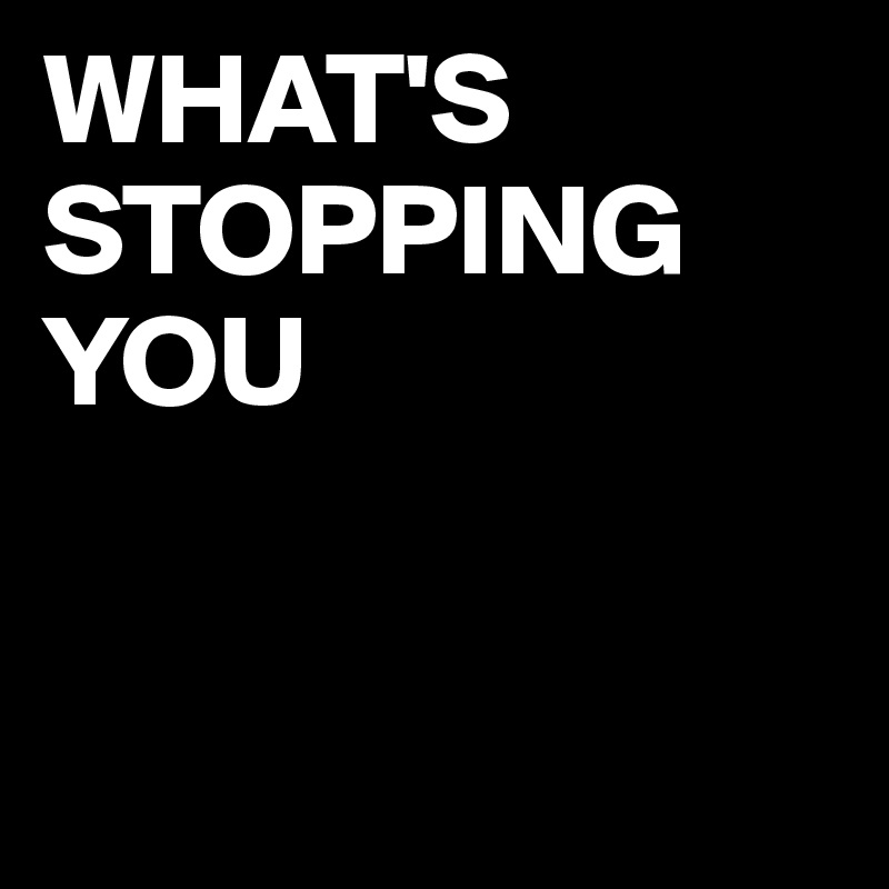 WHAT'S STOPPING YOU


