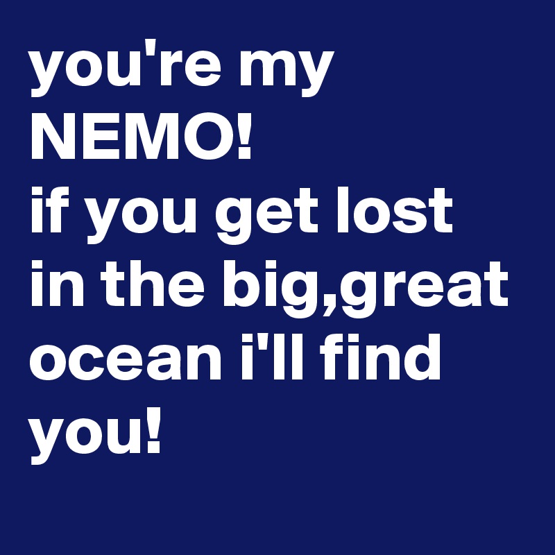 you're my NEMO!
if you get lost in the big,great ocean i'll find you!