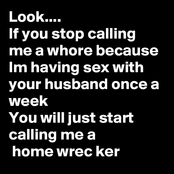 Look....
If you stop calling me a whore because Im having sex with your husband once a week 
You will just start calling me a 
 home wrec ker 