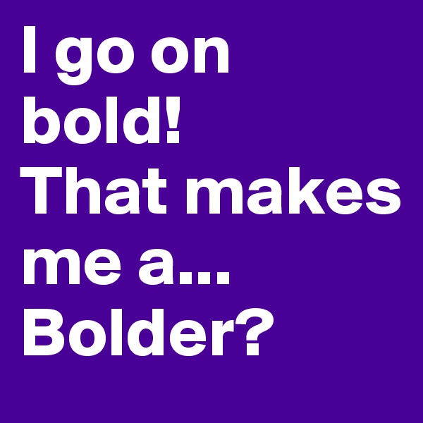 I go on bold! 
That makes me a...
Bolder?
