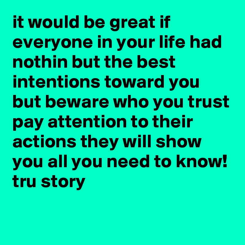 it would be great if everyone in your life had nothin but the best intentions toward you but beware who you trust pay attention to their actions they will show you all you need to know! 
tru story

