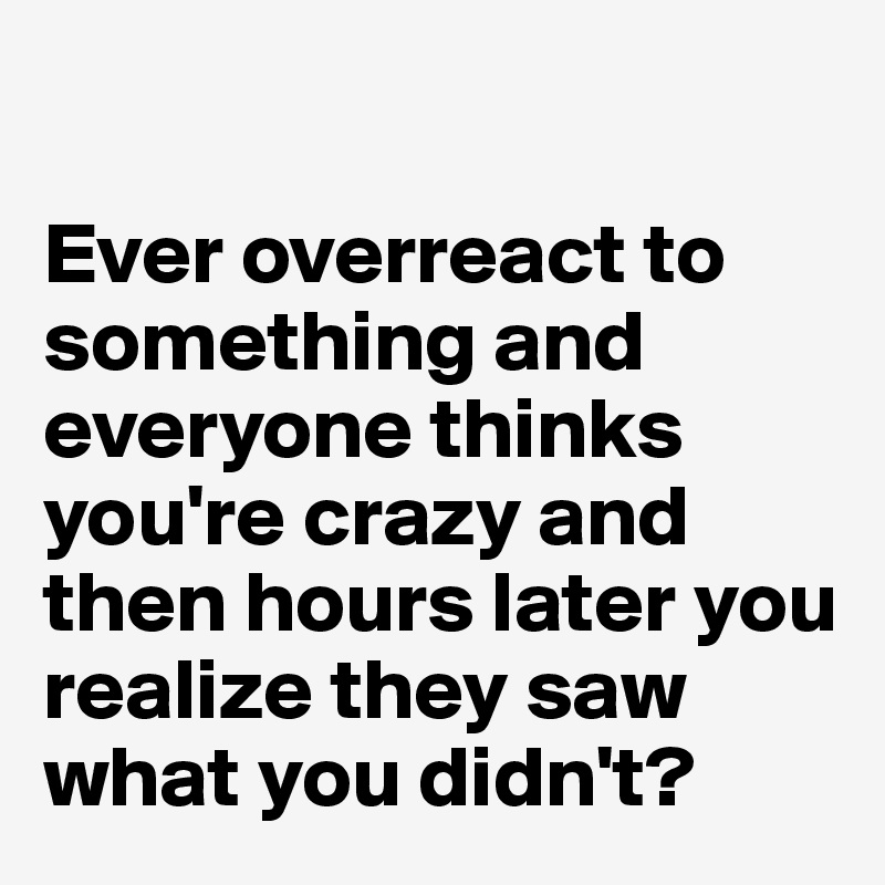 

Ever overreact to something and everyone thinks you're crazy and then hours later you realize they saw what you didn't?