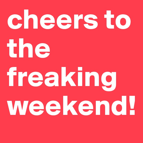 cheers to the freaking weekend! 
