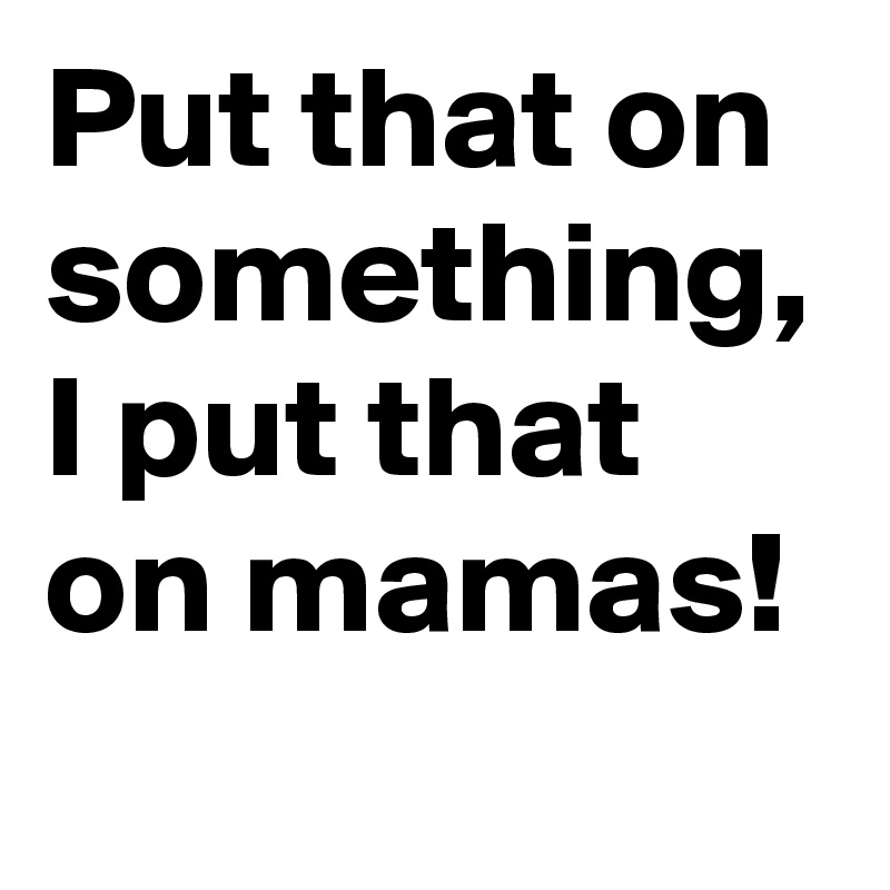Put that on something, I put that on mamas!
