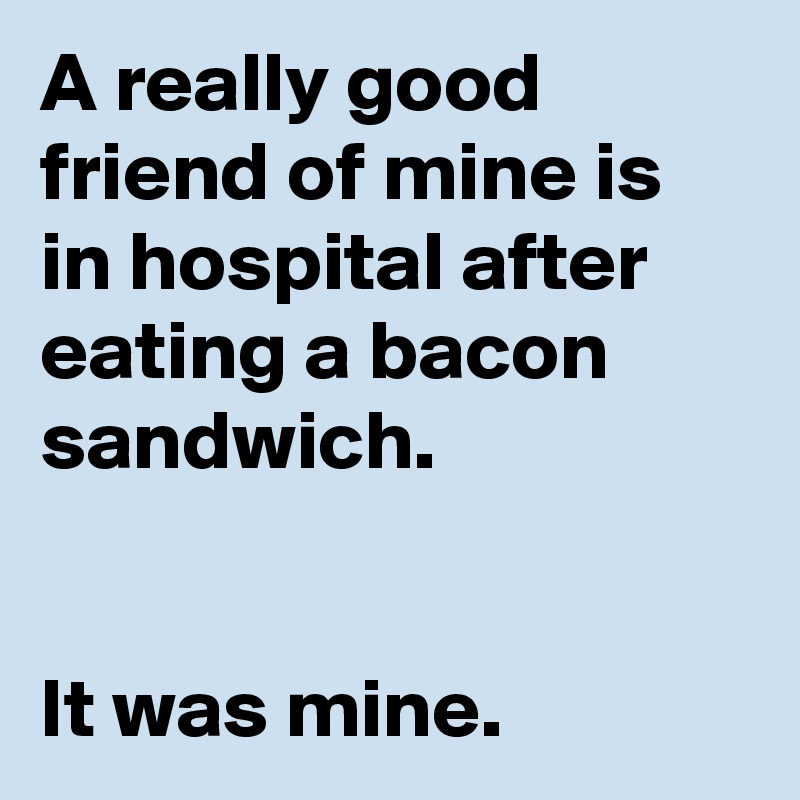 A really good friend of mine is in hospital after eating a bacon sandwich.


It was mine.