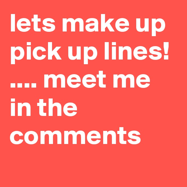 lets make up pick up lines! .... meet me in the comments 