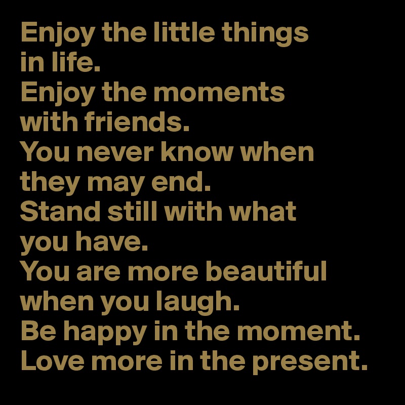 Enjoy the little things 
in life. 
Enjoy the moments 
with friends. 
You never know when 
they may end.
Stand still with what 
you have.
You are more beautiful when you laugh.
Be happy in the moment.
Love more in the present.