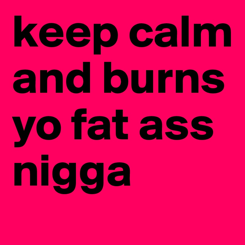 keep calm and burns yo fat ass nigga