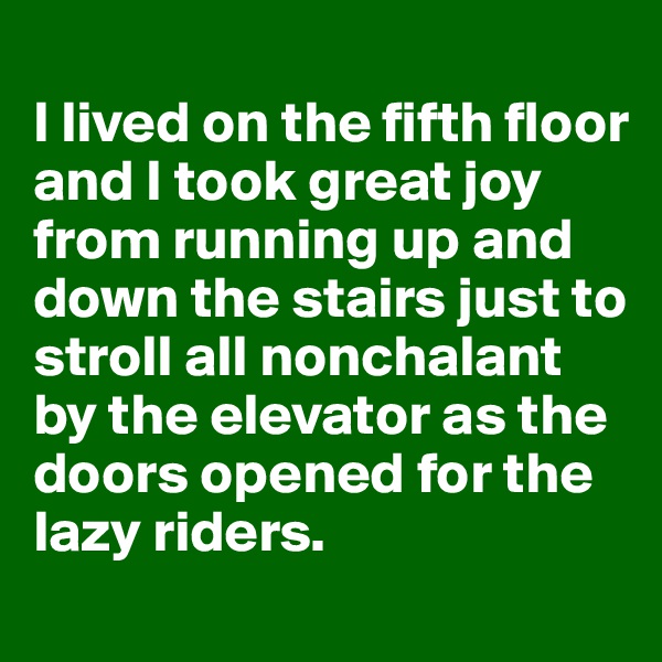 
I lived on the fifth floor and I took great joy from running up and down the stairs just to stroll all nonchalant by the elevator as the doors opened for the lazy riders.