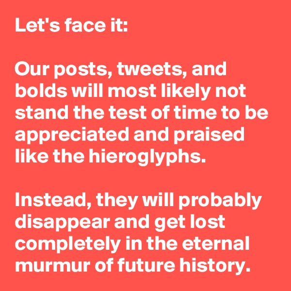 Let's face it: 

Our posts, tweets, and bolds will most likely not stand the test of time to be appreciated and praised like the hieroglyphs. 

Instead, they will probably disappear and get lost completely in the eternal murmur of future history.