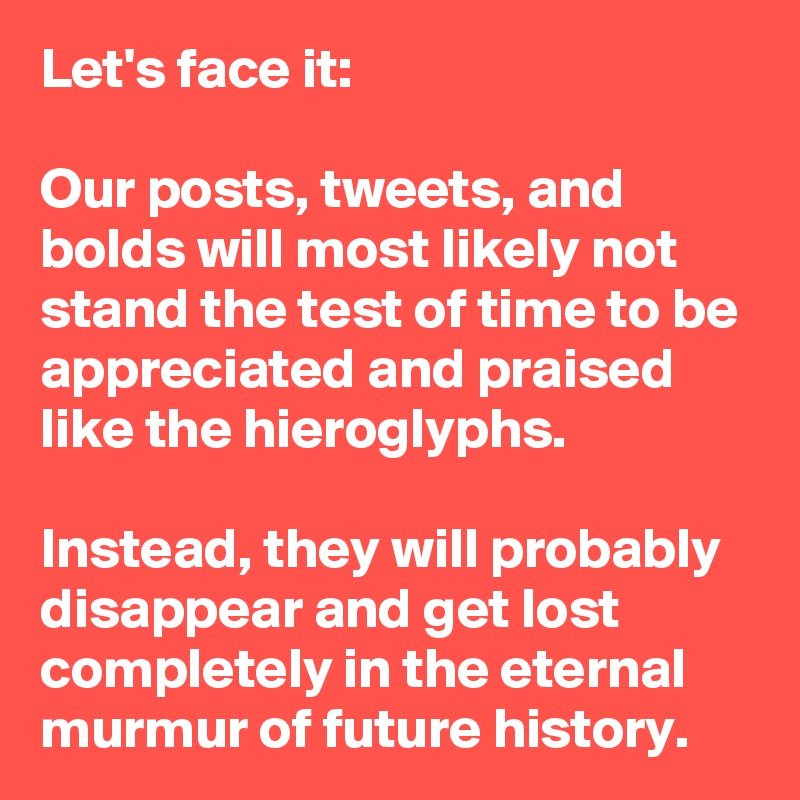 Let's face it: 

Our posts, tweets, and bolds will most likely not stand the test of time to be appreciated and praised like the hieroglyphs. 

Instead, they will probably disappear and get lost completely in the eternal murmur of future history.