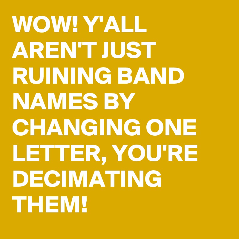 WOW! Y'ALL AREN'T JUST RUINING BAND NAMES BY CHANGING ONE LETTER, YOU'RE DECIMATING THEM!