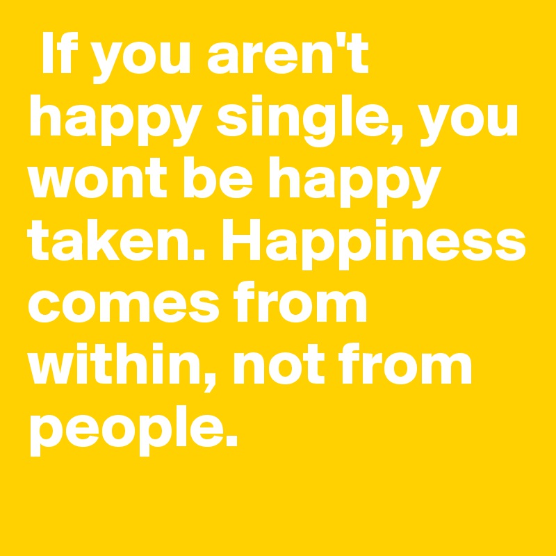  If you aren't happy single, you wont be happy taken. Happiness comes from within, not from people.