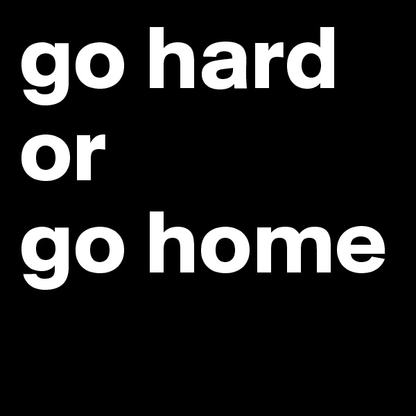 go hard or 
go home
