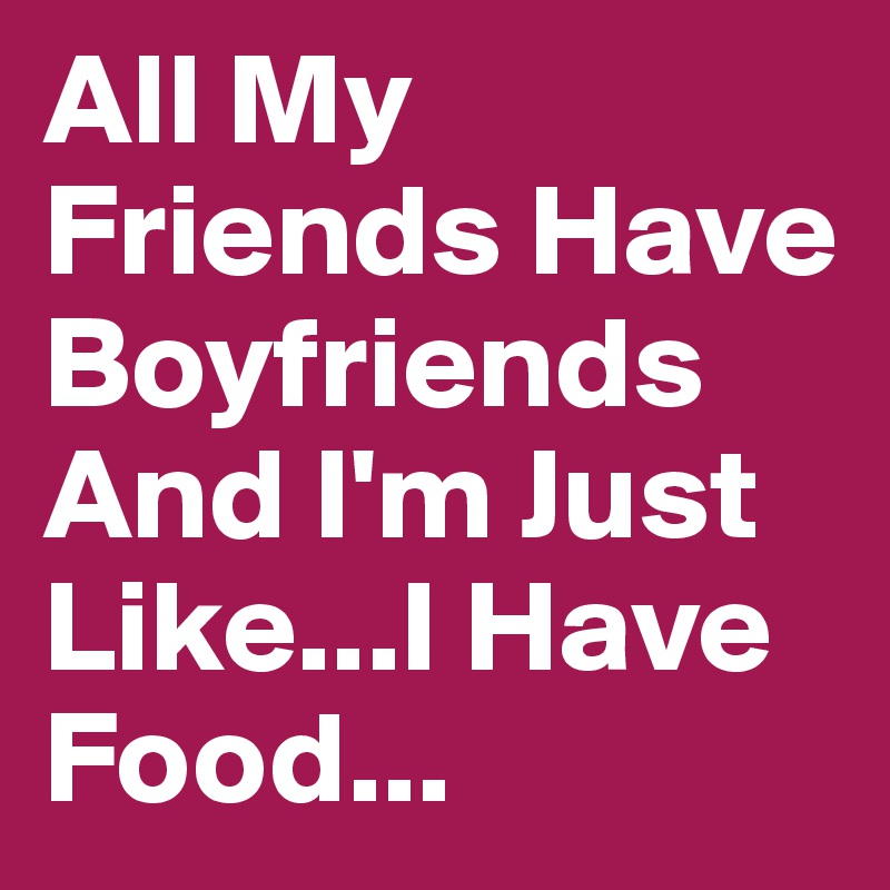 All My Friends Have Boyfriends And I'm Just Like...I Have Food...