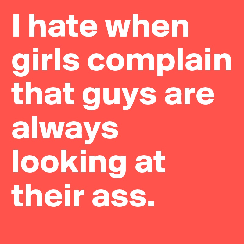 I hate when girls complain that guys are always looking at their ass. 