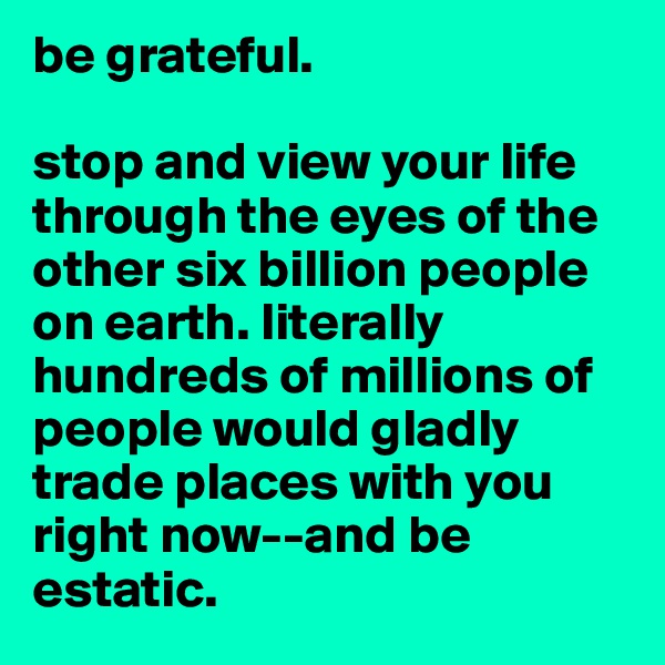 be grateful. 

stop and view your life through the eyes of the other six billion people on earth. literally hundreds of millions of people would gladly trade places with you right now--and be estatic. 