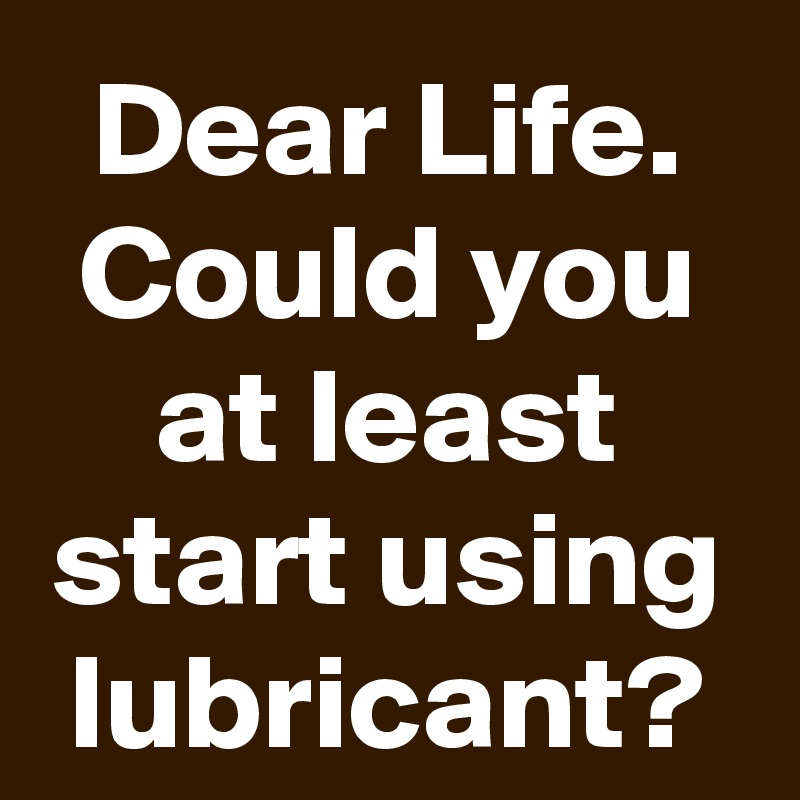Dear Life. Could you at least start using lubricant?