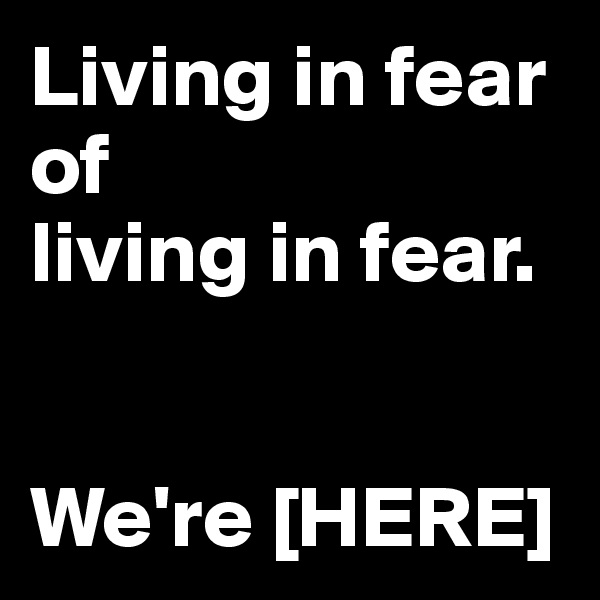 Living in fear 
of 
living in fear. 


We're [HERE]