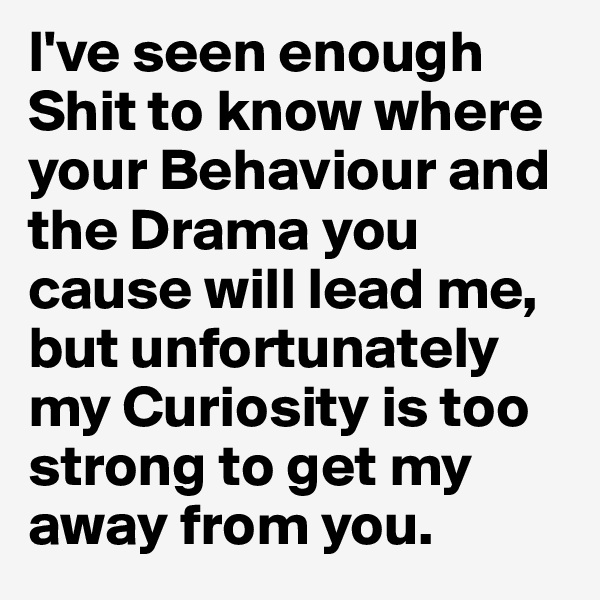 I've seen enough Shit to know where your Behaviour and the Drama you cause will lead me, but unfortunately my Curiosity is too strong to get my away from you.