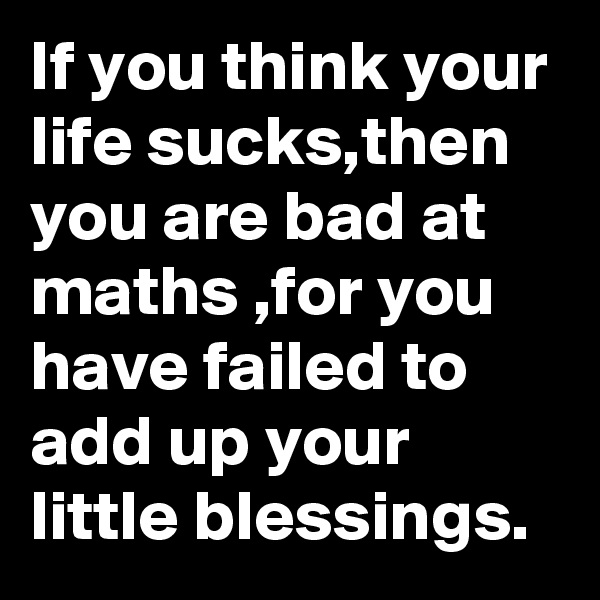 If you think your life sucks,then you are bad at maths ,for you have failed to add up your little blessings.
