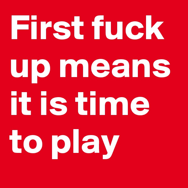 First fuck up means it is time to play