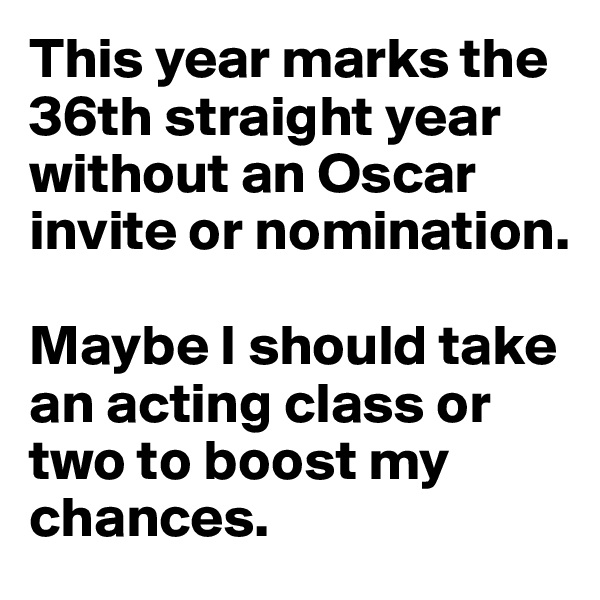 This year marks the 36th straight year without an Oscar invite or nomination. 

Maybe I should take an acting class or two to boost my chances.