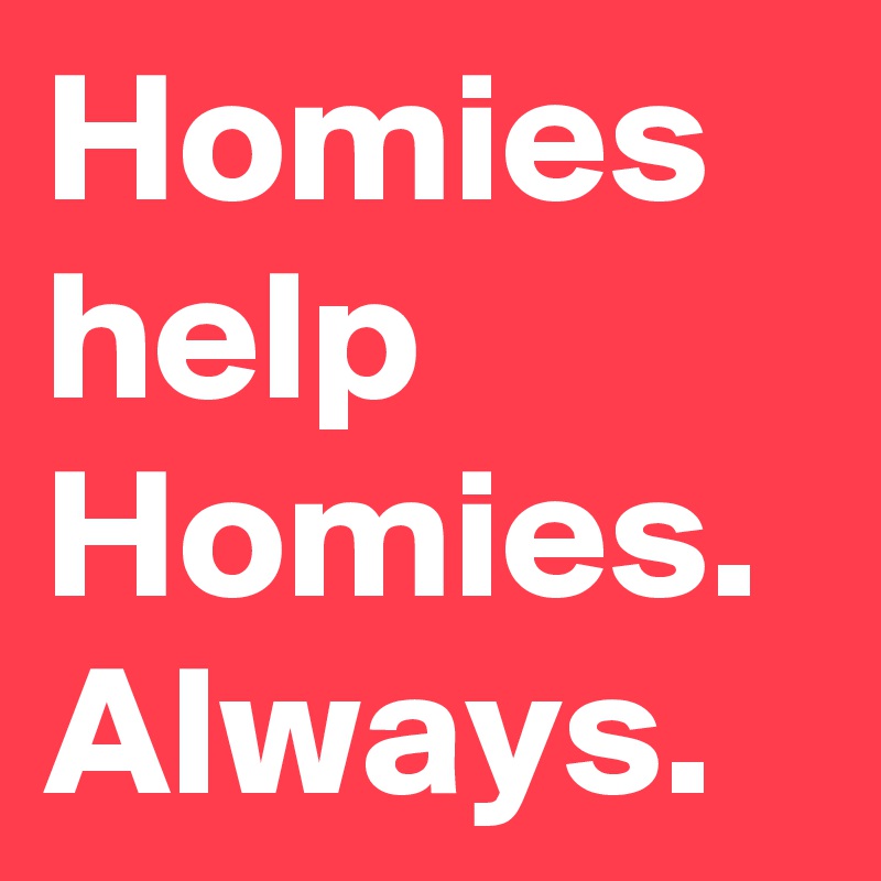 Homies help Homies. Always. 