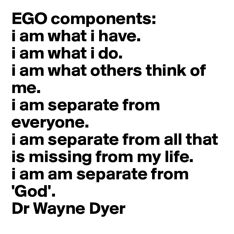 EGO components:
i am what i have.
i am what i do. 
i am what others think of me. 
i am separate from everyone.
i am separate from all that is missing from my life. 
i am am separate from 'God'.
Dr Wayne Dyer