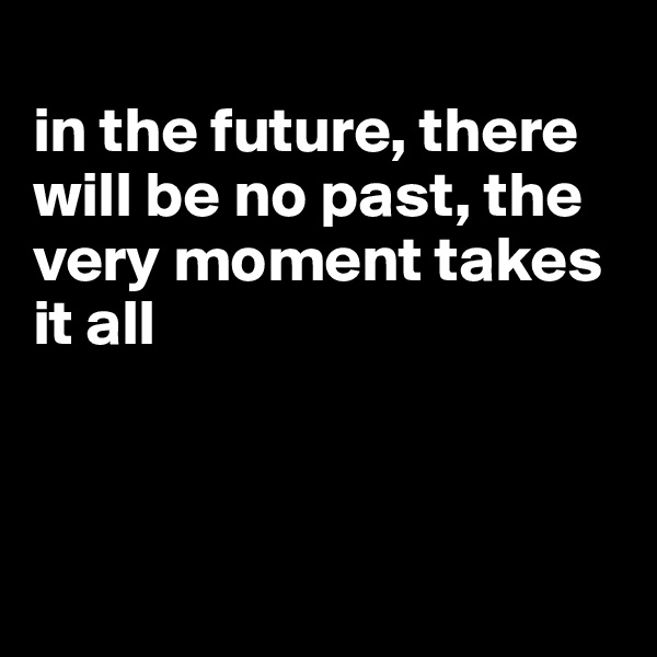 
in the future, there will be no past, the very moment takes it all



