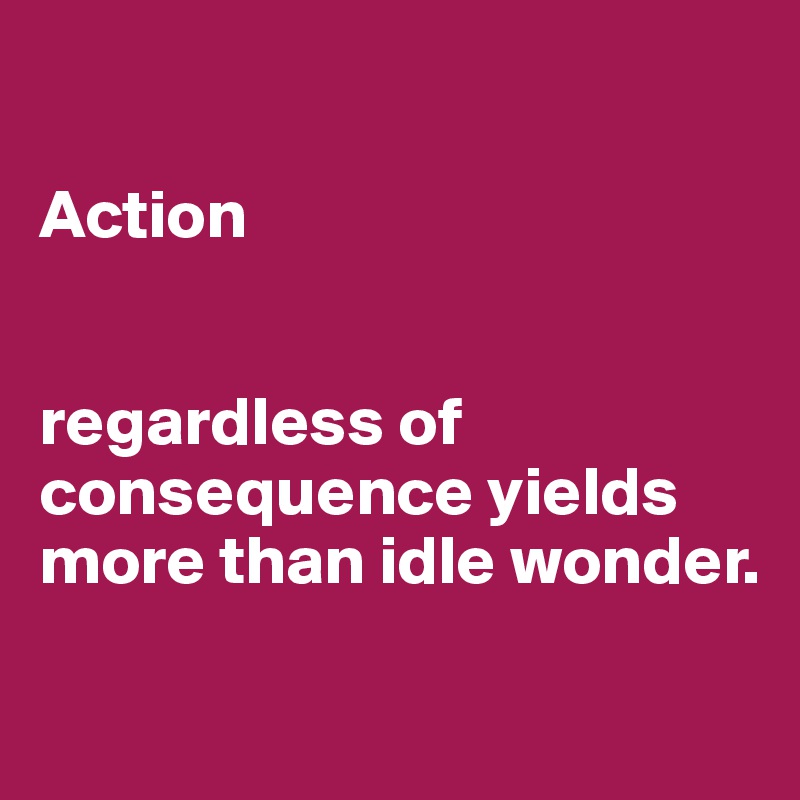 

Action 


regardless of consequence yields more than idle wonder.

