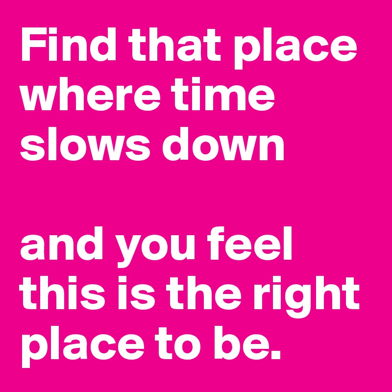 Find that place where time slows down 

and you feel this is the right place to be.