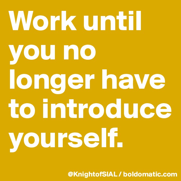 Work until you no longer have to introduce yourself. 