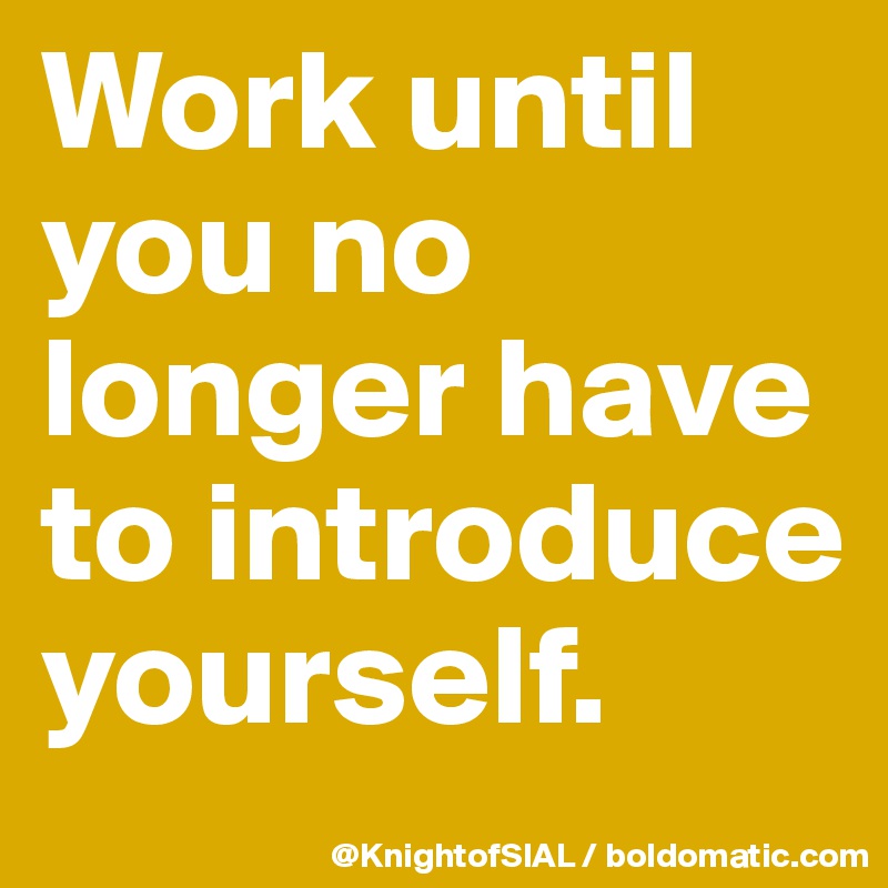 Work until you no longer have to introduce yourself. 