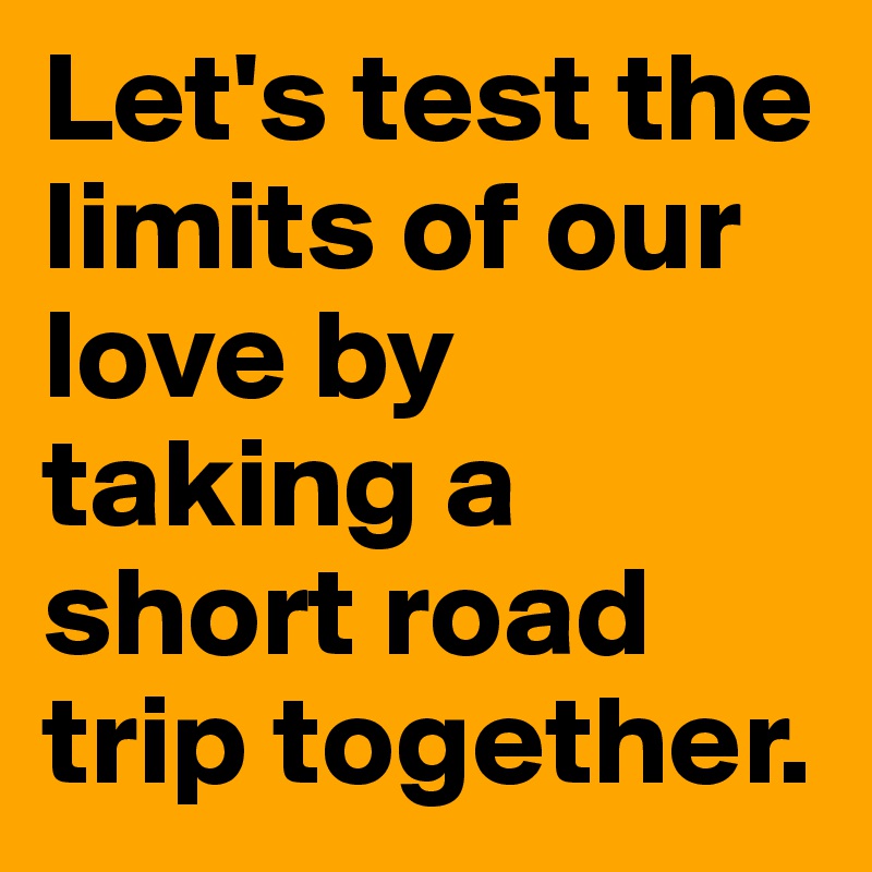 Let's test the limits of our love by taking a short road trip together.