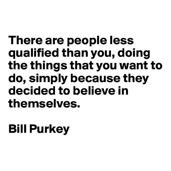 

There are people less qualified than you, doing the things that you want to do, simply because they decided to believe in themselves.

Bill Purkey

