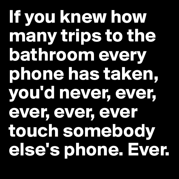 If you knew how many trips to the bathroom every phone has taken, you'd never, ever, ever, ever, ever touch somebody else's phone. Ever.