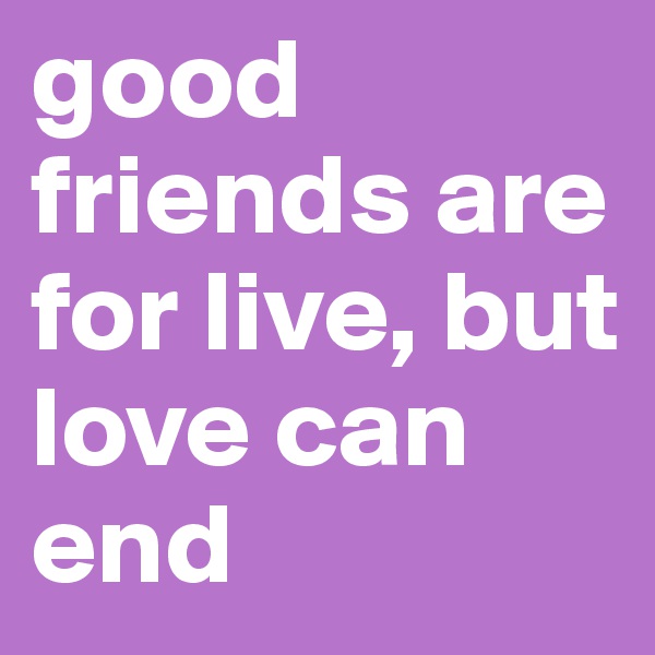 good friends are for live, but love can end