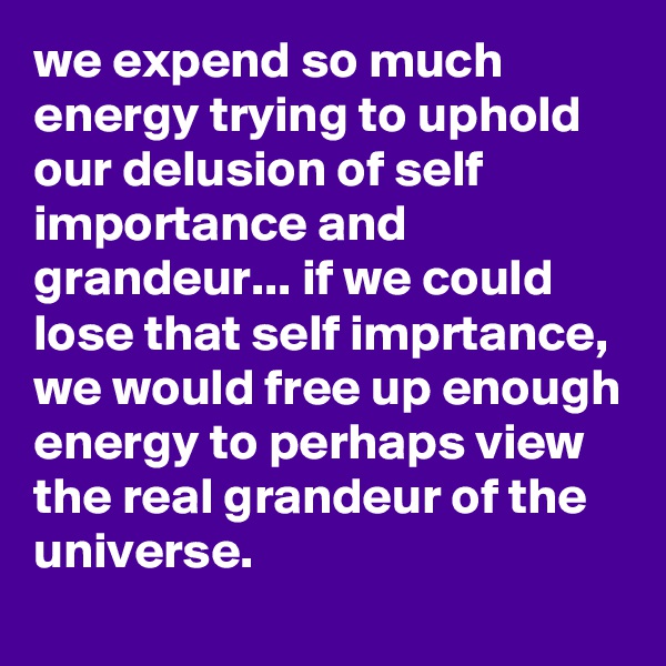we expend so much energy trying to uphold our delusion of self importance and grandeur... if we could lose that self imprtance, we would free up enough energy to perhaps view the real grandeur of the universe.