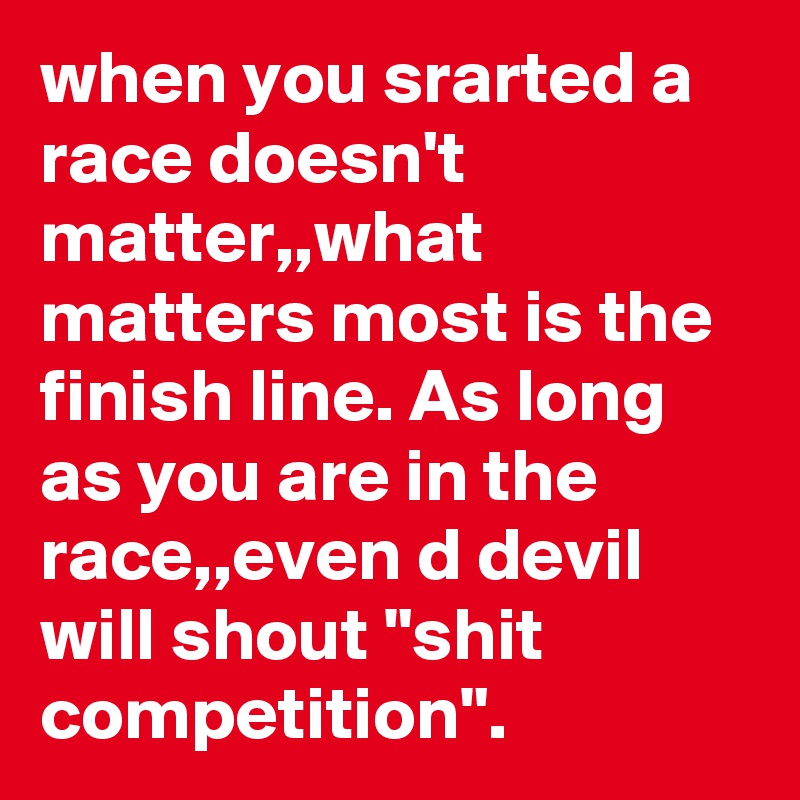 when you srarted a race doesn't matter,,what matters most is the finish line. As long as you are in the race,,even d devil will shout "shit competition".
