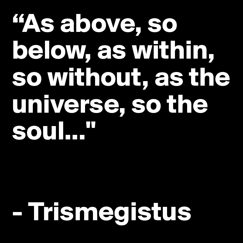 “As above, so below, as within, so without, as the universe, so the soul..."


- Trismegistus