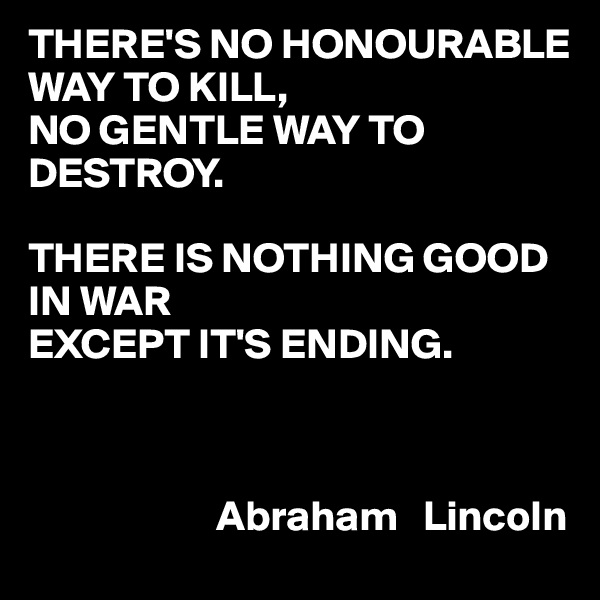 THERE'S NO HONOURABLE WAY TO KILL,
NO GENTLE WAY TO DESTROY.

THERE IS NOTHING GOOD IN WAR
EXCEPT IT'S ENDING.

     

                      Abraham   Lincoln